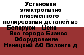 Установки электролитно-плазменного  полирования деталей из Беларуси › Цена ­ 100 - Все города Бизнес » Оборудование   . Ненецкий АО,Волонга д.